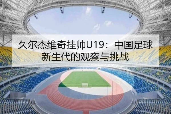 久尔杰维奇挂帅U19：中国足球新生代的观察与挑战