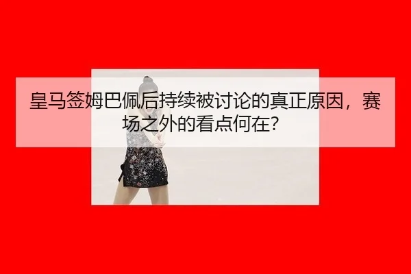 皇马签姆巴佩后持续被讨论的真正原因，赛场之外的看点何在？